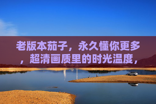 老版本茄子,永久懂你更多,超清画质里的时光温度,老版本茄子,懂你时光的超清温度 老版本茄子,永久懂你更多,超清画质里的时光温度,老版本茄子,懂你时光的超清温度