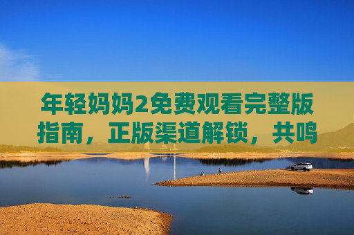 年轻妈妈2免费观看完整版指南,正版渠道解锁,共鸣妈妈们的成长故事,年轻妈妈2,正版免费观看指南与妈妈成长共鸣 年轻妈妈2免费观看完整版指南,正版渠道解锁,共鸣妈妈们的成长故事,年轻妈妈2,正版免费观看指南与妈妈成长共鸣