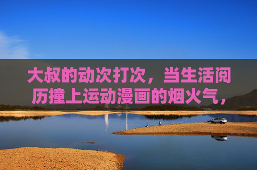大叔的动次打次，当生活阅历撞上运动漫画的烟火气，大叔的动次打次，生活阅历撞运动漫画烟火气