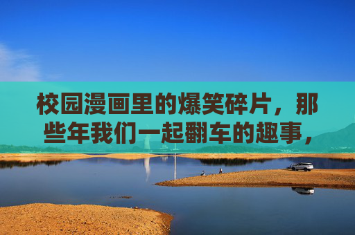 校园漫画里的爆笑碎片,那些年我们一起翻车的趣事,校园翻车爆笑碎片 校园漫画里的爆笑碎片,那些年我们一起翻车的趣事,校园翻车爆笑碎片