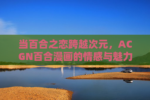 当百合之恋跨越次元,ACGN百合漫画的情感与魅力,跨越次元的百合,ACGN漫画的情感魅力 当百合之恋跨越次元,ACGN百合漫画的情感与魅力,跨越次元的百合,ACGN漫画的情感魅力