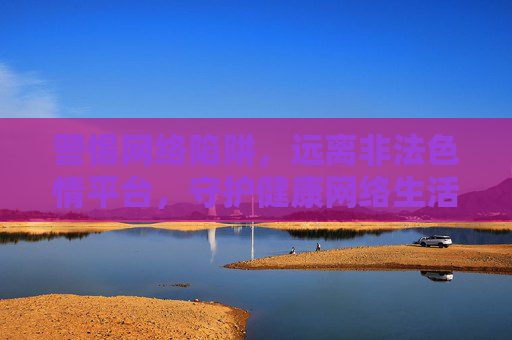 警惕网络陷阱,远离非法色情平台,守护健康网络生活,警惕非法色情陷阱,守护健康网络生活 警惕网络陷阱,远离非法色情平台,守护健康网络生活,警惕非法色情陷阱,守护健康网络生活