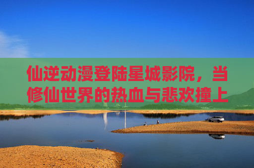 仙逆动漫登陆星城影院,当修仙世界的热血与悲欢撞上大银幕的沉浸风暴,仙逆动漫登陆星城影院,修仙热血悲欢撞大银幕沉浸风暴 仙逆动漫登陆星城影院,当修仙世界的热血与悲欢撞上大银幕的沉浸风暴,仙逆动漫登陆星城影院,修仙热血悲欢撞大银幕沉浸风暴