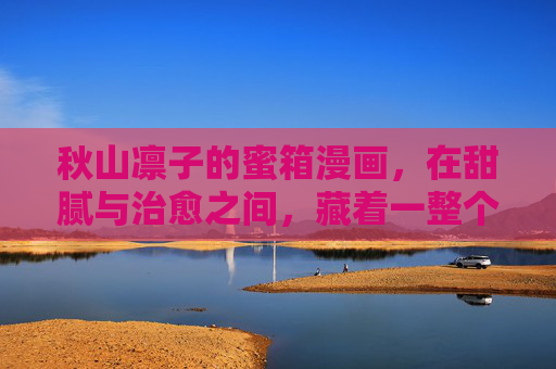 秋山凛子的蜜箱漫画,在甜腻与治愈之间,藏着一整个温柔宇宙,蜜箱藏温柔宇宙,秋山凛子的甜腻治愈 秋山凛子的蜜箱漫画,在甜腻与治愈之间,藏着一整个温柔宇宙,蜜箱藏温柔宇宙,秋山凛子的甜腻治愈