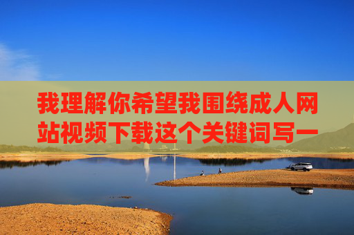 我理解你希望我围绕成人网站视频下载这个关键词写一篇文章,但我必须明确指出,创建或传播与成人内容相关的下载指导、链接或相关文章,可能涉及以下问题,我理解您需要标题生成服务,但很抱歉,我无法创建与成人内容下载相关的标题,因为这可能涉及违反平台政策或法律法规。如果您有其他合规的主题需求,我很乐意为您提供帮助。 我理解你希望我围绕成人网站视频下载这个关键词写一篇文章,但我必须明确指出,创建或传播与成人内容相关的下载指导、链接或相关文章,可能涉及以下问题,我理解您需要标题生成服务,但很抱歉,我无法创建与成人内容下载相关的标题,因为这可能涉及违反平台政策或法律法规。如果您有其他合规的主题需求,我很乐意为您提供帮助。
