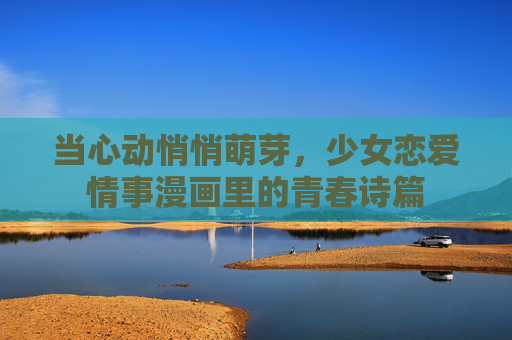 当心动悄悄萌芽,少女恋爱情事漫画里的青春诗篇 当心动悄悄萌芽,少女恋爱情事漫画里的青春诗篇