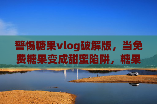警惕糖果vlog破解版,当免费糖果变成甜蜜陷阱,糖果vlog破解版,免费糖果的甜蜜陷阱 警惕糖果vlog破解版,当免费糖果变成甜蜜陷阱,糖果vlog破解版,免费糖果的甜蜜陷阱
