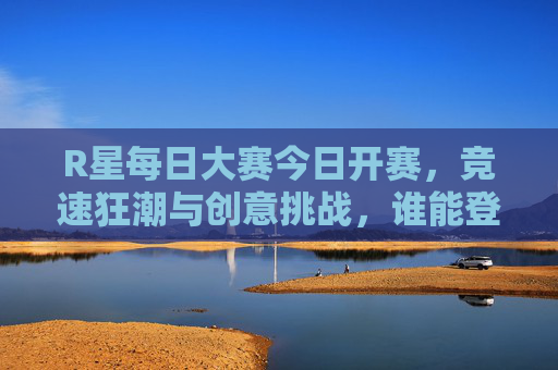 R星每日大赛今日开赛,竞速狂潮与创意挑战,谁能登顶? R星每日大赛今日开赛,竞速狂潮与创意挑战,谁能登顶?