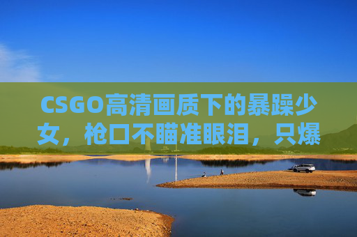 CSGO高清画质下的暴躁少女,枪口不瞄准眼泪,只爆头线,CSGO暴躁少女,枪口不落泪,只爆头线 CSGO高清画质下的暴躁少女,枪口不瞄准眼泪,只爆头线,CSGO暴躁少女,枪口不落泪,只爆头线