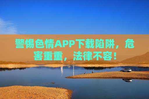 警惕色情APP下载陷阱,危害重重,法律不容! 警惕色情APP下载陷阱,危害重重,法律不容!