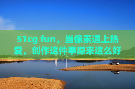 51cg fun,当像素遇上热爱,创作这件事原来这么好玩!当像素遇上热爱,创作原来这么好玩! 51cg fun,当像素遇上热爱,创作这件事原来这么好玩!当像素遇上热爱,创作原来这么好玩!