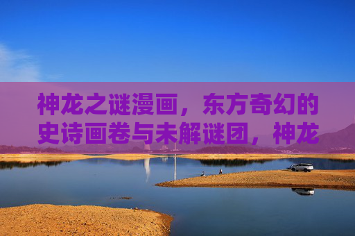 神龙之谜漫画，东方奇幻的史诗画卷与未解谜团，神龙之谜，东方奇幻史诗画卷之谜