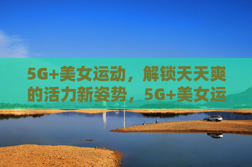 5G+美女运动,解锁天天爽的活力新姿势,5G+美女运动,解锁活力新姿势天天爽 5G+美女运动,解锁天天爽的活力新姿势,5G+美女运动,解锁活力新姿势天天爽