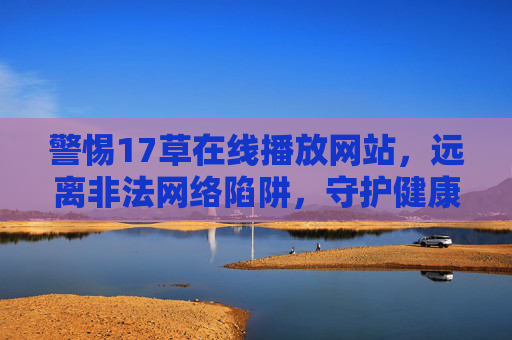 警惕17草在线播放网站,远离非法网络陷阱,守护健康上网环境,警惕17草非法网站陷阱,守护健康上网环境 警惕17草在线播放网站,远离非法网络陷阱,守护健康上网环境,警惕17草非法网站陷阱,守护健康上网环境