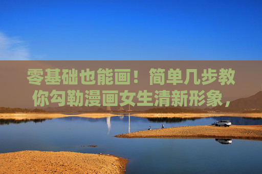 零基础也能画！简单几步教你勾勒漫画女生清新形象，零基础也能画漫画女生，简单几步勾勒清新形象