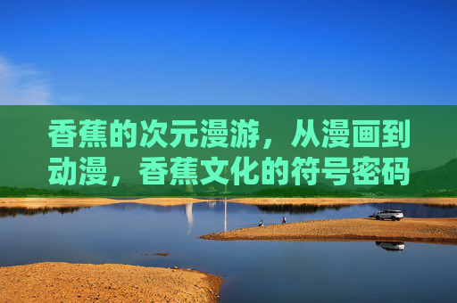 香蕉的次元漫游,从漫画到动漫,香蕉文化的符号密码,香蕉的次元漫游,漫画到动漫的符号密码 香蕉的次元漫游,从漫画到动漫,香蕉文化的符号密码,香蕉的次元漫游,漫画到动漫的符号密码