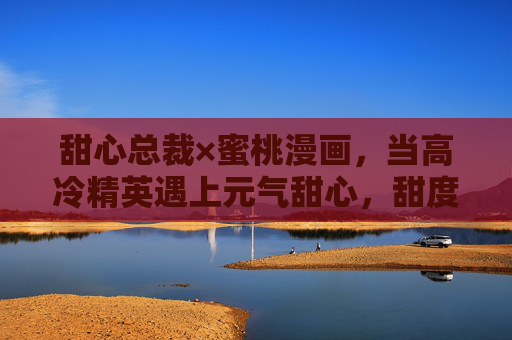 甜心总裁×蜜桃漫画,当高冷精英遇上元气甜心,甜度超标的心动方程式,甜心总裁×元气甜心,甜度超标的心动方程式 甜心总裁×蜜桃漫画,当高冷精英遇上元气甜心,甜度超标的心动方程式,甜心总裁×元气甜心,甜度超标的心动方程式