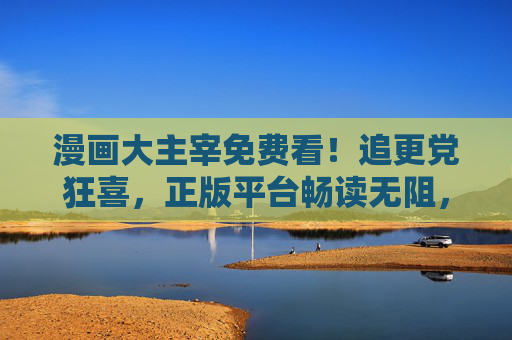 漫画大主宰免费看！追更党狂喜，正版平台畅读无阻，热血少年世界一键解锁，漫画大主宰免费看！正版平台畅读无阻，追更党狂喜热血少年世界