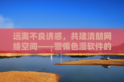 远离不良诱惑，共建清朗网络空间——警惕色漫软件的非法陷阱与危害，警惕色漫软件非法陷阱，共建清朗网络空间
