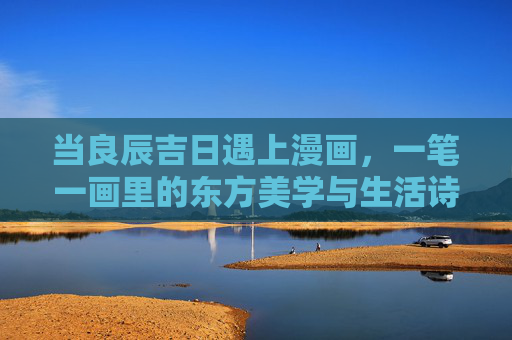 当良辰吉日遇上漫画,一笔一画里的东方美学与生活诗意,良辰漫画,一笔一画里的东方美学与生活诗意 当良辰吉日遇上漫画,一笔一画里的东方美学与生活诗意,良辰漫画,一笔一画里的东方美学与生活诗意