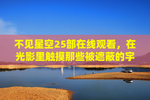 不见星空25部在线观看,在光影里触摸那些被遮蔽的宇宙与人心 不见星空25部在线观看,在光影里触摸那些被遮蔽的宇宙与人心