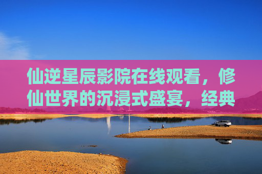 仙逆星辰影院在线观看,修仙世界的沉浸式盛宴,经典IP的焕新演绎,仙逆星辰影院,修仙沉浸式盛宴,经典IP焕新演绎 仙逆星辰影院在线观看,修仙世界的沉浸式盛宴,经典IP的焕新演绎,仙逆星辰影院,修仙沉浸式盛宴,经典IP焕新演绎