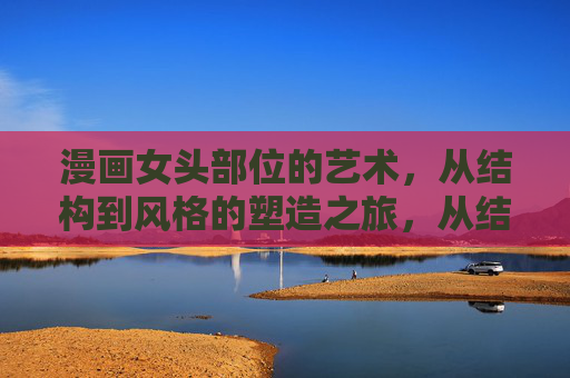 漫画女头部位的艺术，从结构到风格的塑造之旅，从结构到风格，漫画女头艺术的塑造之旅