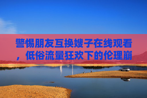 警惕朋友互换嫂子在线观看,低俗流量狂欢下的伦理崩塌与网络治理之痛,警惕互换嫂子低俗狂欢,伦理崩塌与网络治理之痛 警惕朋友互换嫂子在线观看,低俗流量狂欢下的伦理崩塌与网络治理之痛,警惕互换嫂子低俗狂欢,伦理崩塌与网络治理之痛