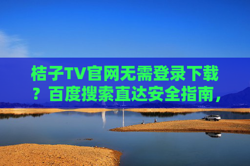 桔子TV官网无需登录下载？百度搜索直达安全指南，百度搜索直达桔子TV官网无需登录下载安全指南