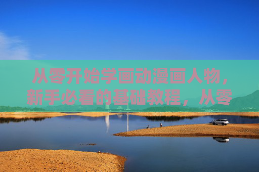 从零开始学画动漫画人物，新手必看的基础教程，从零开始学画动漫画人物，新手必看基础教程