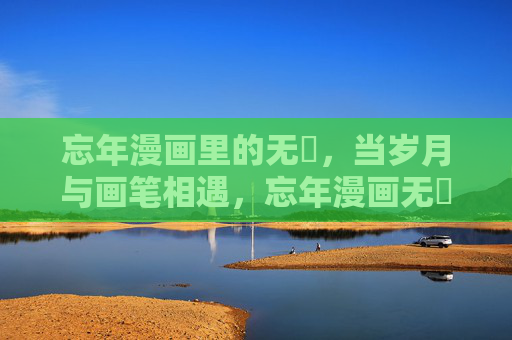 忘年漫画里的无犽,当岁月与画笔相遇,忘年漫画无犽,岁月画笔相遇 忘年漫画里的无犽,当岁月与画笔相遇,忘年漫画无犽,岁月画笔相遇