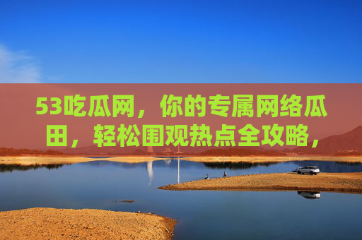 53吃瓜网,你的专属网络瓜田,轻松围观热点全攻略,53吃瓜网,专属网络瓜田,轻松围观热点全攻略 53吃瓜网,你的专属网络瓜田,轻松围观热点全攻略,53吃瓜网,专属网络瓜田,轻松围观热点全攻略