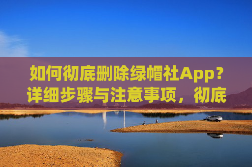 如何彻底删除绿帽社App?详细步骤与注意事项,彻底删除绿帽社App,详细步骤与注意事项 如何彻底删除绿帽社App?详细步骤与注意事项,彻底删除绿帽社App,详细步骤与注意事项