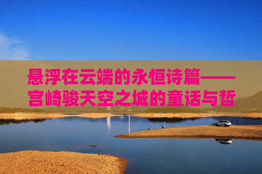悬浮在云端的永恒诗篇——宫崎骏天空之城的童话与哲思,悬浮云端的永恒诗篇——宫崎骏天空之城的童话与哲思 悬浮在云端的永恒诗篇——宫崎骏天空之城的童话与哲思,悬浮云端的永恒诗篇——宫崎骏天空之城的童话与哲思