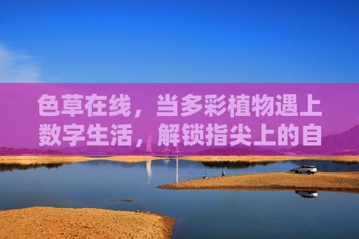 色草在线,当多彩植物遇上数字生活,解锁指尖上的自然美学 色草在线,当多彩植物遇上数字生活,解锁指尖上的自然美学