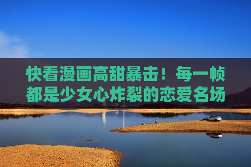 快看漫画高甜暴击!每一帧都是少女心炸裂的恋爱名场面,快看漫画高甜暴击,少女心炸裂的恋爱名场面 快看漫画高甜暴击!每一帧都是少女心炸裂的恋爱名场面,快看漫画高甜暴击,少女心炸裂的恋爱名场面
