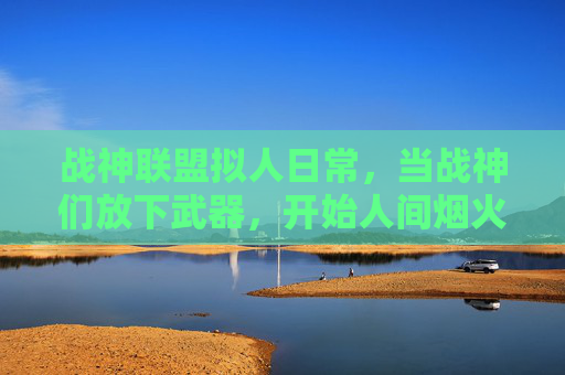 战神联盟拟人日常,当战神们放下武器,开始人间烟火暴击,战神联盟卸甲,人间烟火暴击日常 战神联盟拟人日常,当战神们放下武器,开始人间烟火暴击,战神联盟卸甲,人间烟火暴击日常