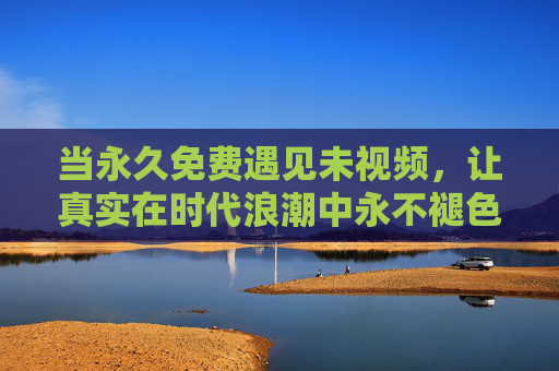 当永久免费遇见未视频,让真实在时代浪潮中永不褪色,永久免费遇见未视频,让真实在时代浪潮中永不褪色 当永久免费遇见未视频,让真实在时代浪潮中永不褪色,永久免费遇见未视频,让真实在时代浪潮中永不褪色