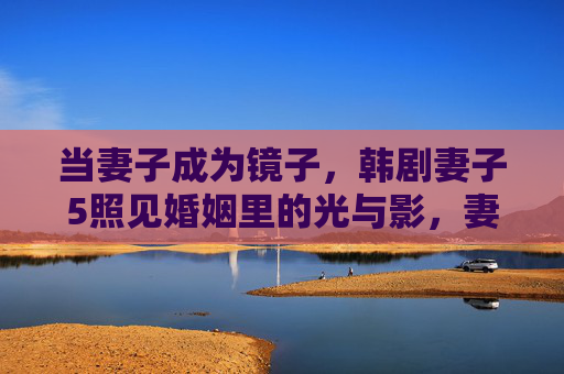 当妻子成为镜子,韩剧妻子5照见婚姻里的光与影,妻子如镜,妻子5照见婚姻的光与影 当妻子成为镜子,韩剧妻子5照见婚姻里的光与影,妻子如镜,妻子5照见婚姻的光与影