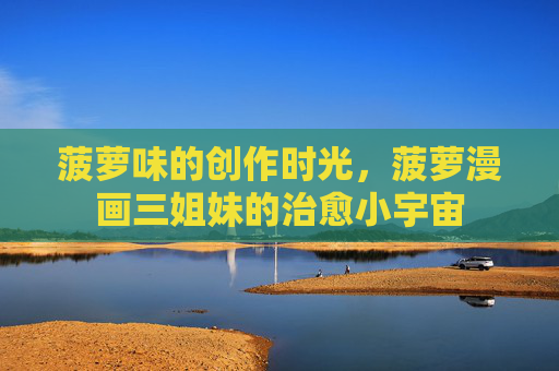 菠萝味的创作时光,菠萝漫画三姐妹的治愈小宇宙 菠萝味的创作时光,菠萝漫画三姐妹的治愈小宇宙
