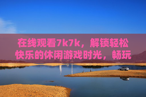 在线观看7k7k,解锁轻松快乐的休闲游戏时光,畅玩7k7k,解锁轻松休闲游戏时光 在线观看7k7k,解锁轻松快乐的休闲游戏时光,畅玩7k7k,解锁轻松休闲游戏时光