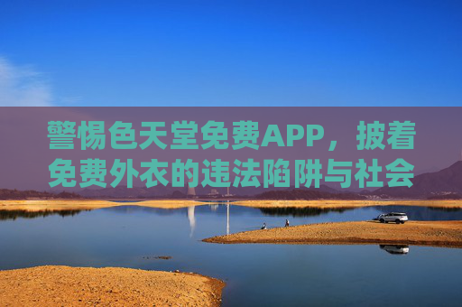 警惕色天堂免费APP,披着免费外衣的违法陷阱与社会危害,警惕色天堂免费APP,免费外衣下的违法陷阱与社会危害 警惕色天堂免费APP,披着免费外衣的违法陷阱与社会危害,警惕色天堂免费APP,免费外衣下的违法陷阱与社会危害
