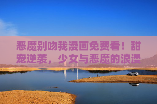 恶魔别吻我漫画免费看！甜宠逆袭，少女与恶魔的浪漫邂逅，甜宠逆袭，少女与恶魔的浪漫邂逅