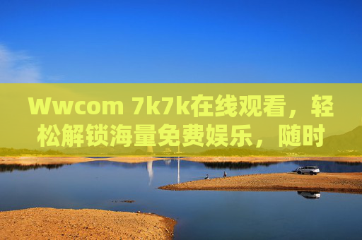 Wwcom 7k7k在线观看，轻松解锁海量免费娱乐，随时随地畅享快乐时光，Wwcom 7k7k在线观看，免费海量娱乐，随时随地畅享快乐