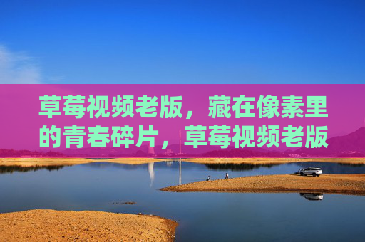 草莓视频老版,藏在像素里的青春碎片,草莓视频老版,藏在像素里的青春碎片 草莓视频老版,藏在像素里的青春碎片,草莓视频老版,藏在像素里的青春碎片