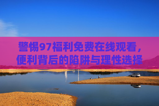 警惕97福利免费在线观看，便利背后的陷阱与理性选择