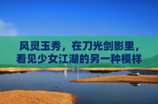 风灵玉秀,在刀光剑影里,看见少女江湖的另一种模样,风灵玉秀,少女江湖的刀光剑影别韵 风灵玉秀,在刀光剑影里,看见少女江湖的另一种模样,风灵玉秀,少女江湖的刀光剑影别韵