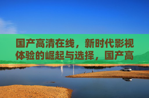 国产高清在线,新时代影视体验的崛起与选择,国产高清在线崛起,新时代影视体验的选择 国产高清在线,新时代影视体验的崛起与选择,国产高清在线崛起,新时代影视体验的选择