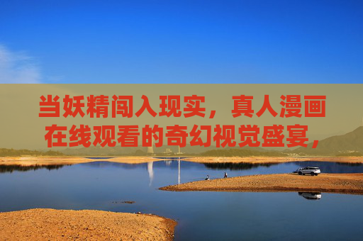 当妖精闯入现实,真人漫画在线观看的奇幻视觉盛宴,当妖精闯入现实,真人漫画奇幻视觉盛宴 当妖精闯入现实,真人漫画在线观看的奇幻视觉盛宴,当妖精闯入现实,真人漫画奇幻视觉盛宴