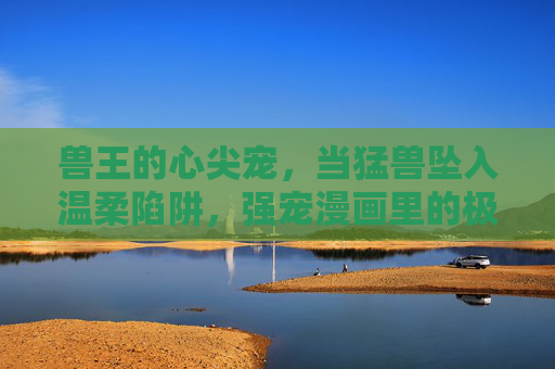 兽王的心尖宠,当猛兽坠入温柔陷阱,强宠漫画里的极致苏爽,兽王心尖宠,猛兽坠入温柔陷阱 兽王的心尖宠,当猛兽坠入温柔陷阱,强宠漫画里的极致苏爽,兽王心尖宠,猛兽坠入温柔陷阱